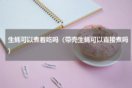 生蚝可以煮着吃吗（带壳生蚝可以直接煮吗）