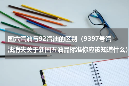 国六汽油与92汽油的区别（9397号汽油消失关于新国五油品标准你应该知道什么）