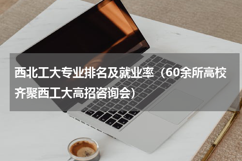 西北工大专业排名及就业率（60余所高校齐聚西工大高招咨询会）