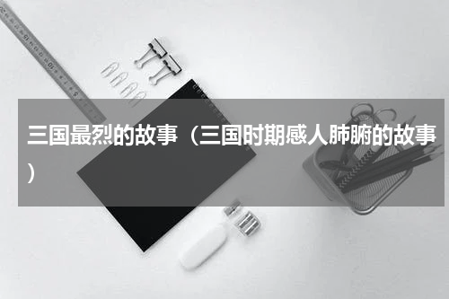 三国最烈的故事（三国时期感人肺腑的故事）