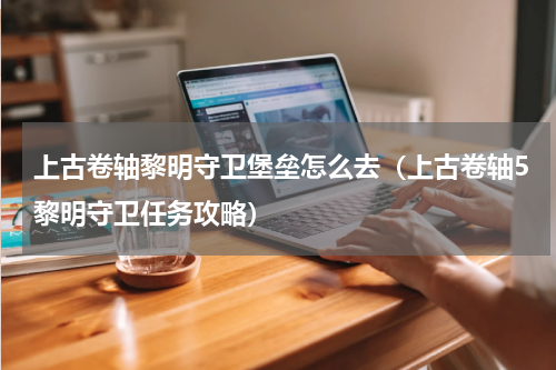 上古卷轴黎明守卫堡垒怎么去（上古卷轴5黎明守卫任务攻略）