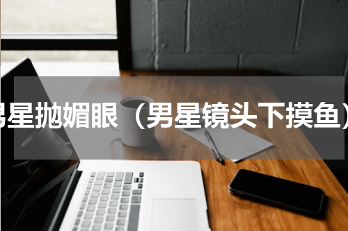 男星抛媚眼（男星镜头下摸鱼）