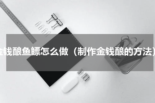 金钱酿鱼鳔怎么做（制作金钱酿的方法）