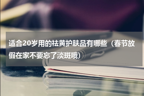 适合20岁用的祛黄护肤品有哪些（春节放假在家不要忘了淡斑哦）