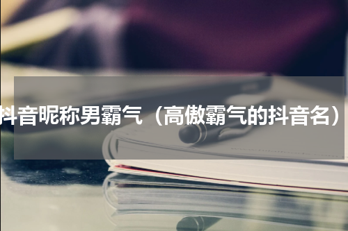 抖音昵称男霸气（高傲霸气的抖音名）