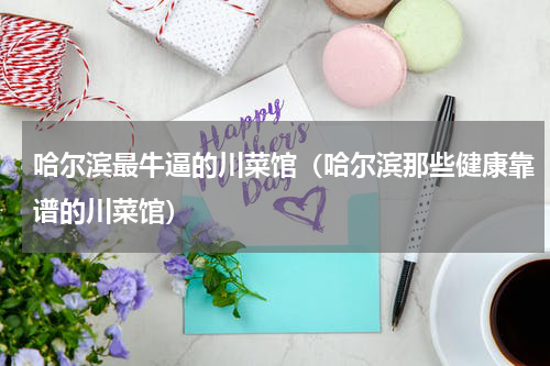 哈尔滨最牛逼的川菜馆（哈尔滨那些健康靠谱的川菜馆）