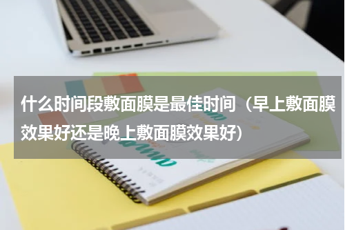 什么时间段敷面膜是最佳时间（早上敷面膜效果好还是晚上敷面膜效果好）