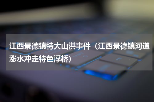 江西景德镇特大山洪事件（江西景德镇河道涨水冲走特色浮桥）