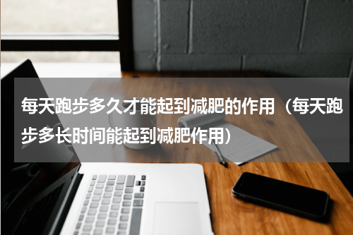 每天跑步多久才能起到减肥的作用（每天跑步多长时间能起到减肥作用）
