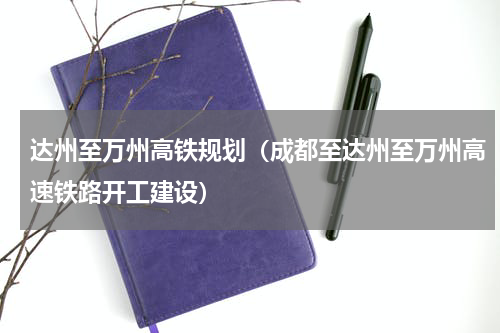 达州至万州高铁规划（成都至达州至万州高速铁路开工建设）