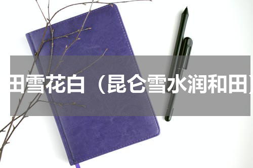 和田雪花白（昆仑雪水润和田）