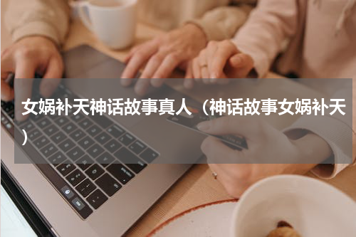 女娲补天神话故事真人（神话故事女娲补天）