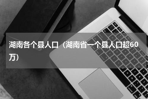 湖南各个县人口（湖南省一个县人口超60万）