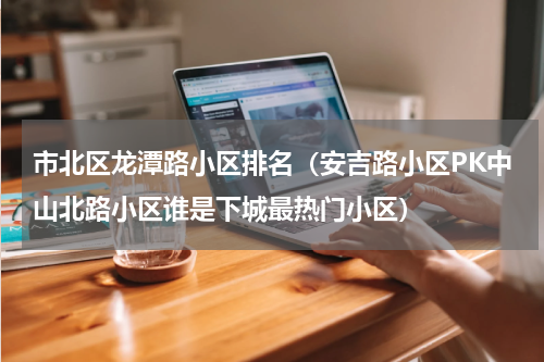市北区龙潭路小区排名（安吉路小区PK中山北路小区谁是下城最热门小区）