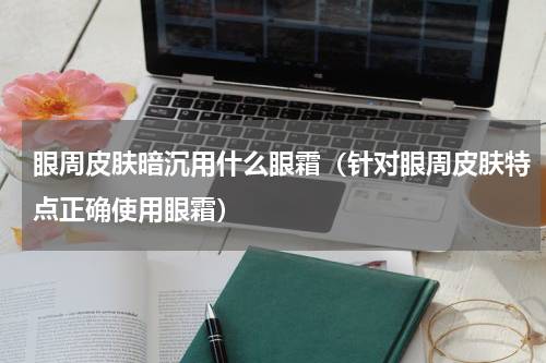 眼周皮肤暗沉用什么眼霜（针对眼周皮肤特点正确使用眼霜）