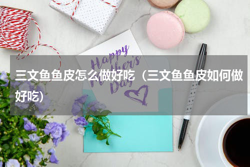 三文鱼鱼皮怎么做好吃（三文鱼鱼皮如何做好吃）