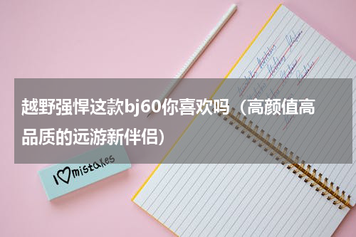 越野强悍这款bj60你喜欢吗（高颜值高品质的远游新伴侣）