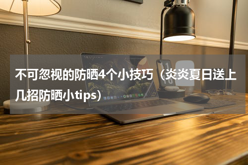 不可忽视的防晒4个小技巧（炎炎夏日送上几招防晒小tips）