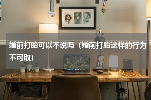 婚前打胎可以不说吗（婚前打胎这样的行为不可取）