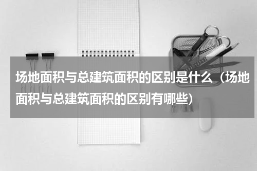 场地面积与总建筑面积的区别是什么（场地面积与总建筑面积的区别有哪些）