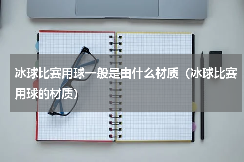 冰球比赛用球一般是由什么材质（冰球比赛用球的材质）