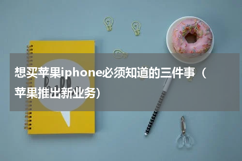 想买苹果iphone必须知道的三件事（苹果推出新业务）