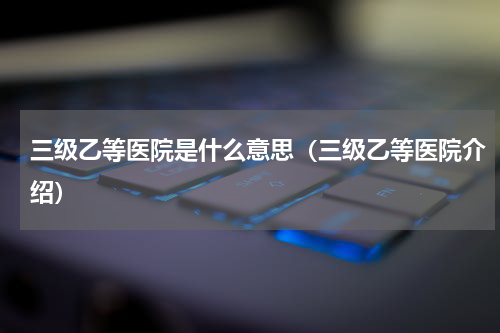 三级乙等医院是什么意思（三级乙等医院介绍）