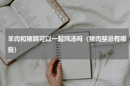 羊肉和猪蹄可以一起炖汤吗（猪肉禁忌有哪些）