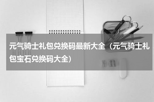 元气骑士礼包兑换码最新大全（元气骑士礼包宝石兑换码大全）
