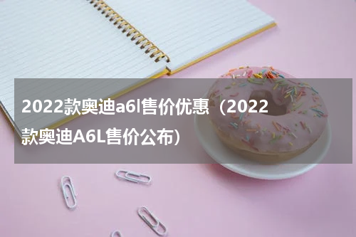 2022款奥迪a6l售价优惠（2022款奥迪A6L售价公布）