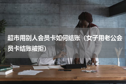 超市用别人会员卡如何结账（女子用老公会员卡结账被拒）