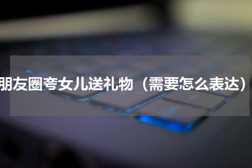 朋友圈夸女儿送礼物（需要怎么表达）