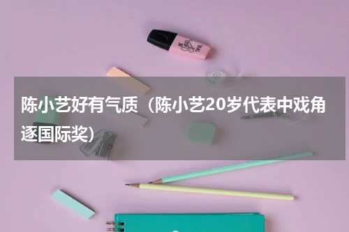 陈小艺好有气质（陈小艺20岁代表中戏角逐国际奖）