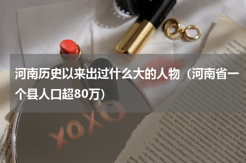 河南历史以来出过什么大的人物（河南省一个县人口超80万）