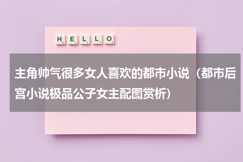 主角帅气很多女人喜欢的都市小说（都市后宫小说极品公子女主配图赏析）