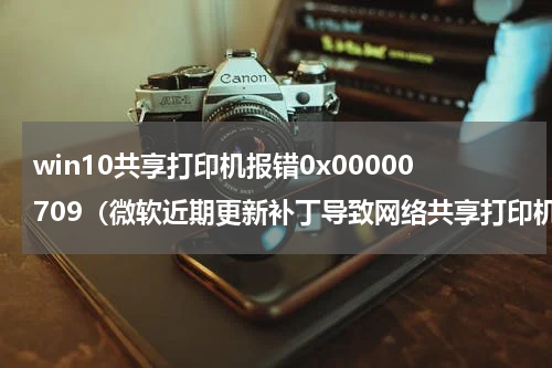 win10共享打印机报错0x00000709（微软近期更新补丁导致网络共享打印机报错0x00000709）