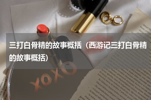 三打白骨精的故事概括（西游记三打白骨精的故事概括）