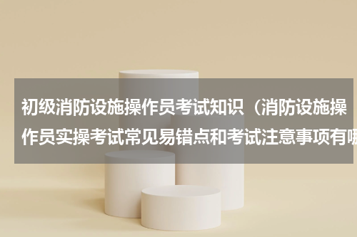 初级消防设施操作员考试知识（消防设施操作员实操考试常见易错点和考试注意事项有哪些）