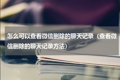 怎么可以查看微信删除的聊天记录（查看微信删除的聊天记录方法）