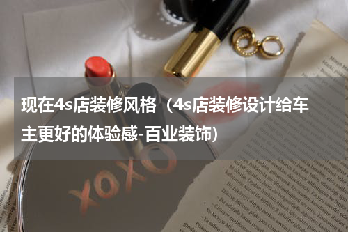 现在4s店装修风格（4s店装修设计给车主更好的体验感-百业装饰）