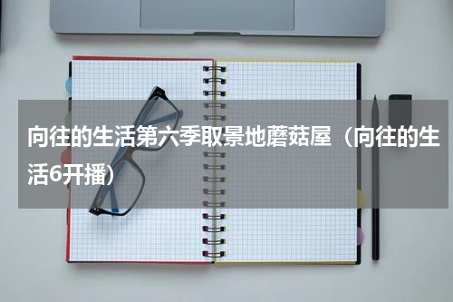 向往的生活第六季取景地蘑菇屋（向往的生活6开播）