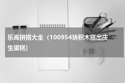 乐高拼搭大全（100954块积木搭出庆生蛋糕）