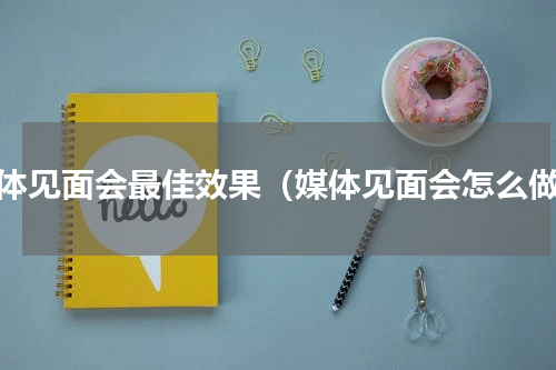媒体见面会最佳效果（媒体见面会怎么做）