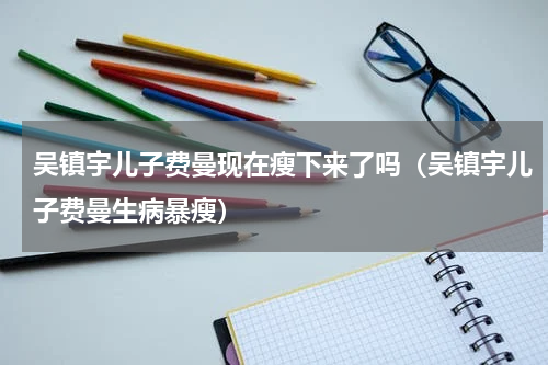 吴镇宇儿子费曼现在瘦下来了吗（吴镇宇儿子费曼生病暴瘦）