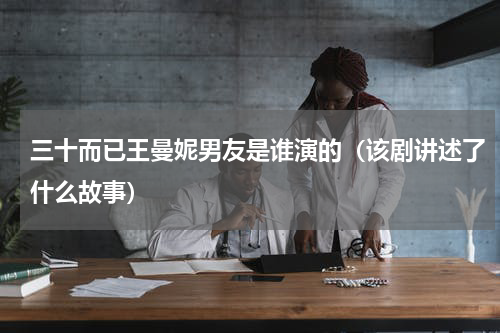 三十而已王曼妮男友是谁演的（该剧讲述了什么故事）