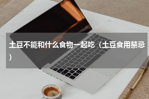 土豆不能和什么食物一起吃（土豆食用禁忌）