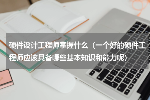 硬件设计工程师掌握什么（一个好的硬件工程师应该具备哪些基本知识和能力呢）