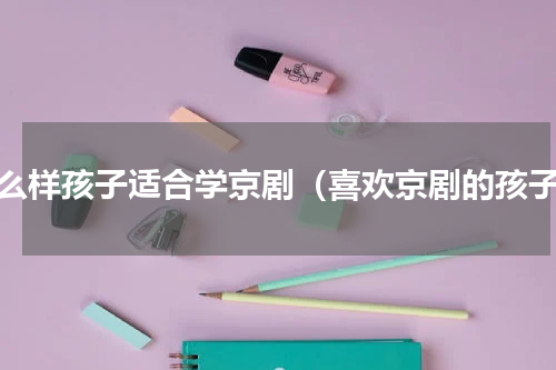 什么样孩子适合学京剧（喜欢京剧的孩子）