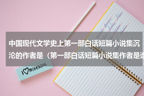 中国现代文学史上第一部白话短篇小说集沉沦的作者是（第一部白话短篇小说集作者是谁）