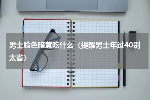 男士脸色暗黄吃什么（提醒男士年过40别太省）